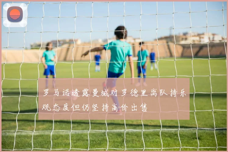 罗马诺透露曼城对罗德里离队持乐观态度但仍坚持高价出售